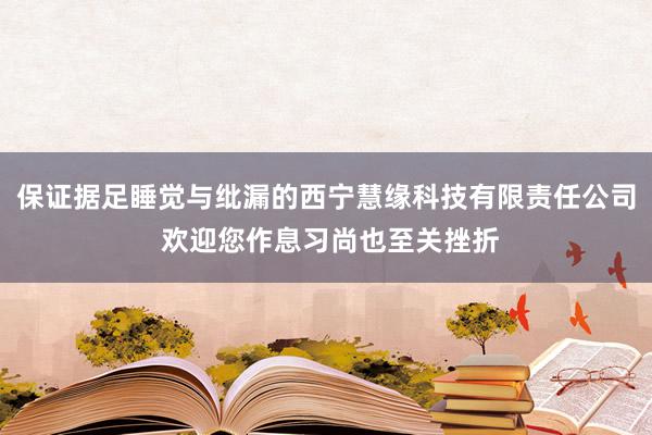 保证据足睡觉与纰漏的西宁慧缘科技有限责任公司 欢迎您作息习尚也至关挫折